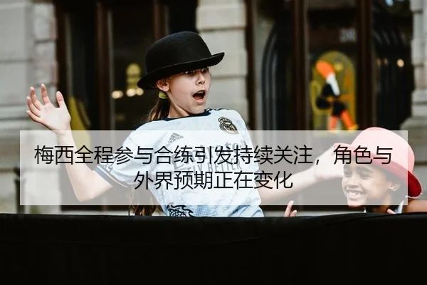 梅西全程参与合练引发持续关注，角色与外界预期正在变化